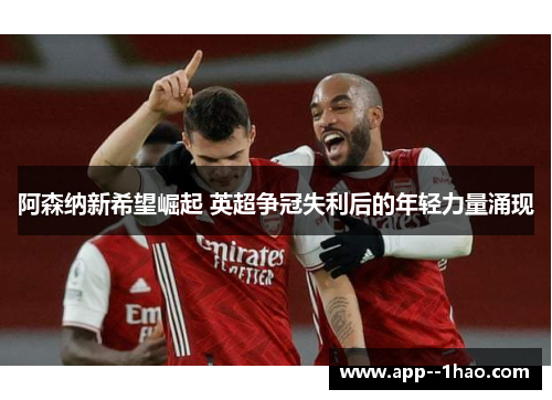 阿森纳新希望崛起 英超争冠失利后的年轻力量涌现