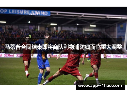 马蒂普合同结束即将离队利物浦防线面临重大调整